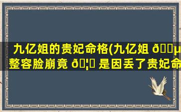 九亿姐的贵妃命格(九亿姐 🌵 整容脸崩竟 🦊 是因丢了贵妃命格)